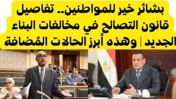 بشرى خير للمواطنين.. بشائر جديد حول قانون التصالح في مخالفات البناء الجديد