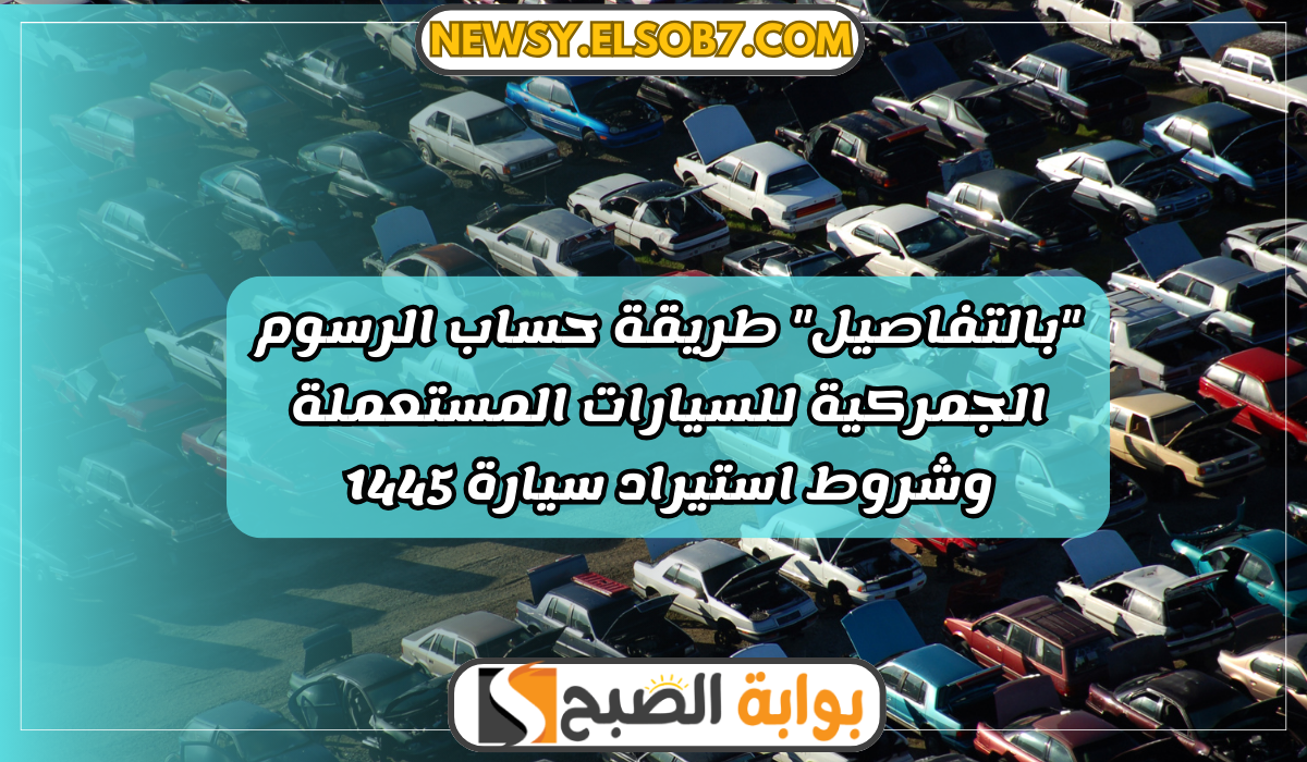 “بالتفاصيل” طريقة حساب الرسوم الجمركية للسيارات المستعملة وشروط استيراد سيارة 1445