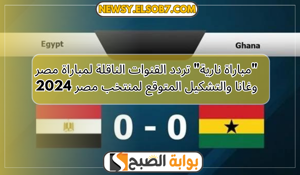 “مباراة نارية” تردد القنوات الناقلة لمباراة مصر وغانا والتشكيل المتوقع لمنتخب مصر 2024