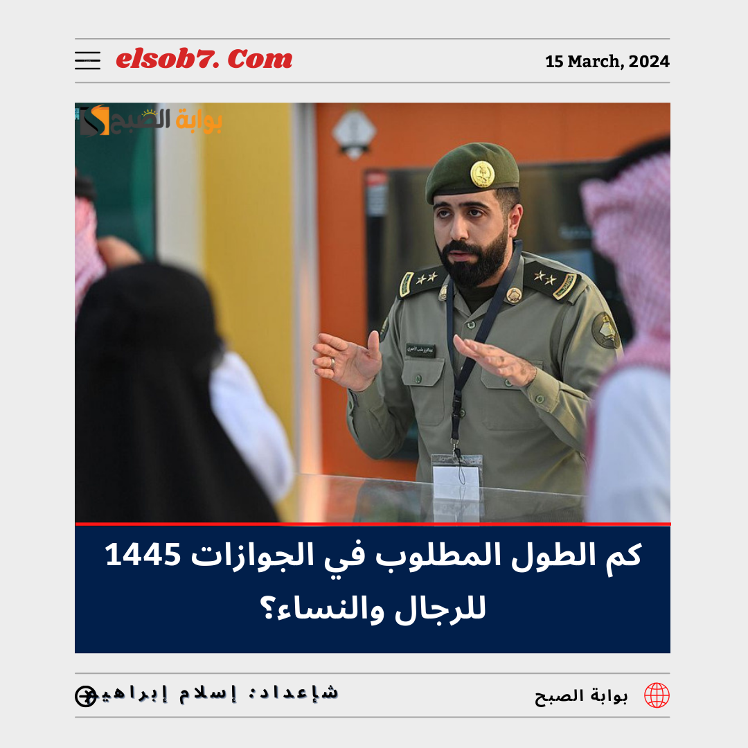 كم الطول المطلوب في الجوازات 1445 للرجال والنساء؟ “المُديرية العامة للجوازات” تُجيب