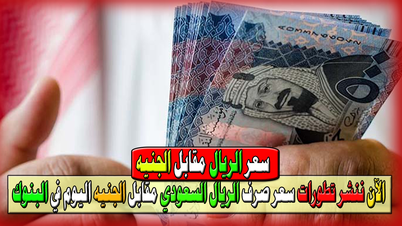 بكام الريال اليوم.. الآن ننشر تطورات سعر صرف الريال السعودي مقابل الجنيه المصري اليوم في البنوك المصرية