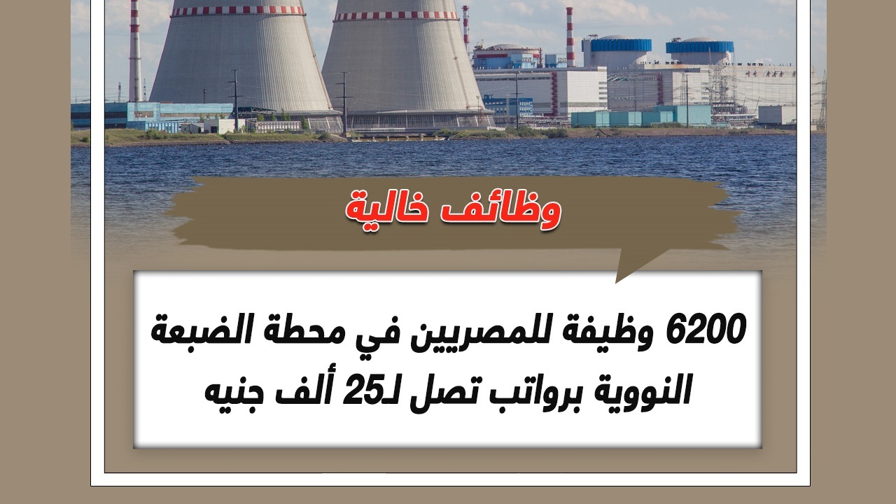 راتب 25 ألف + 3 وجبات يومياً.. 6200 وظيفة شاغرة في مشروع محطة الضبعة النووية