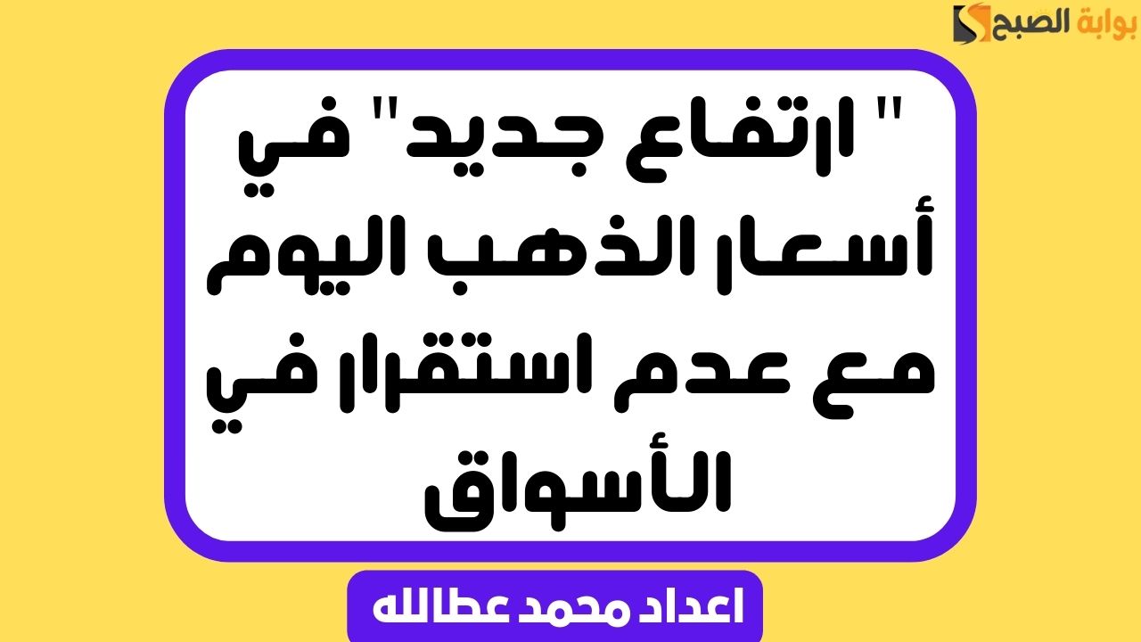 ” ارتفاع جديد” في أسعار الذهب اليوم مع عدم استقرار في الأسواق