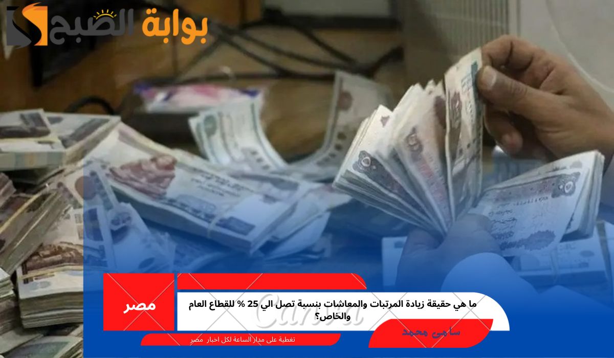 ما هي حقيقة زيادة المرتبات والمعاشات بنسبة تصل الي 25 % للقطاع العام والخاص؟