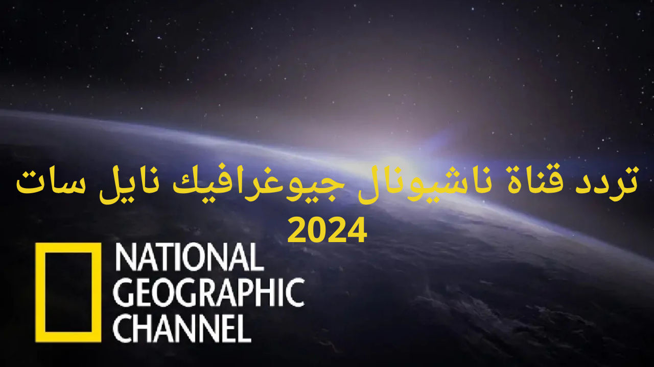 اضبط تردد قناة ناشيونال جيوغرافيك نايل سات 2024 للاستمتاع بكل جديد