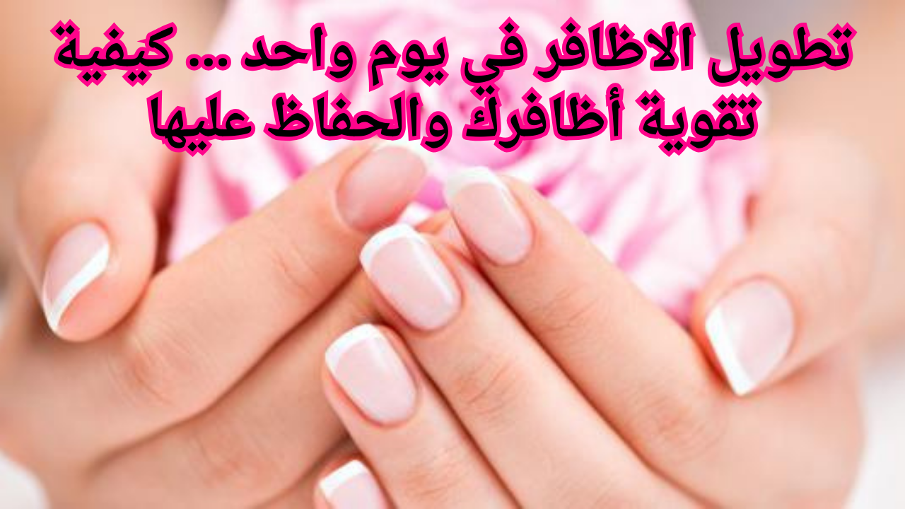 تطويل الاظافر في يوم واحد … كيفية تقوية أظافرك والحفاظ عليها