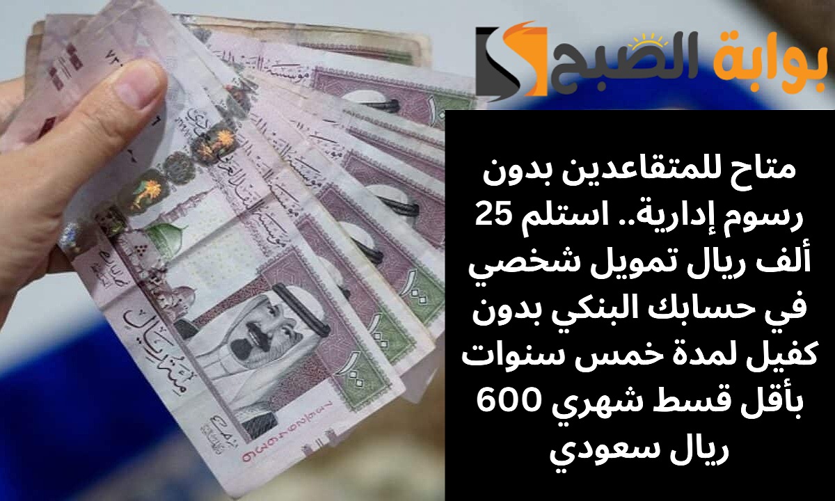 متاح للمتقاعدين بدون رسوم إدارية.. استلم 25 ألف ريال تمويل شخصي في حسابك البنكي بدون كفيل لمدة خمس سنوات بأقل قسط شهري 600 ريال سعودي