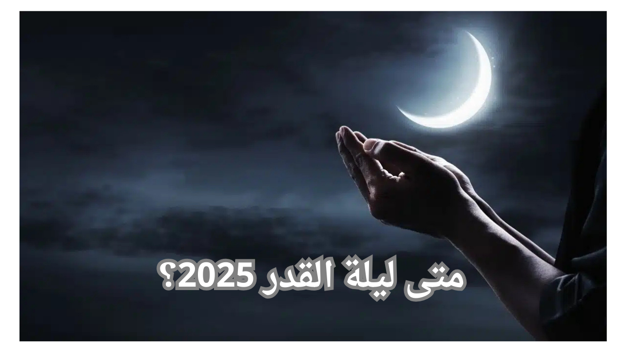 متى ليلة القدر 2025؟.. وأفضل الأدعية المستحبة في ليلة القدر