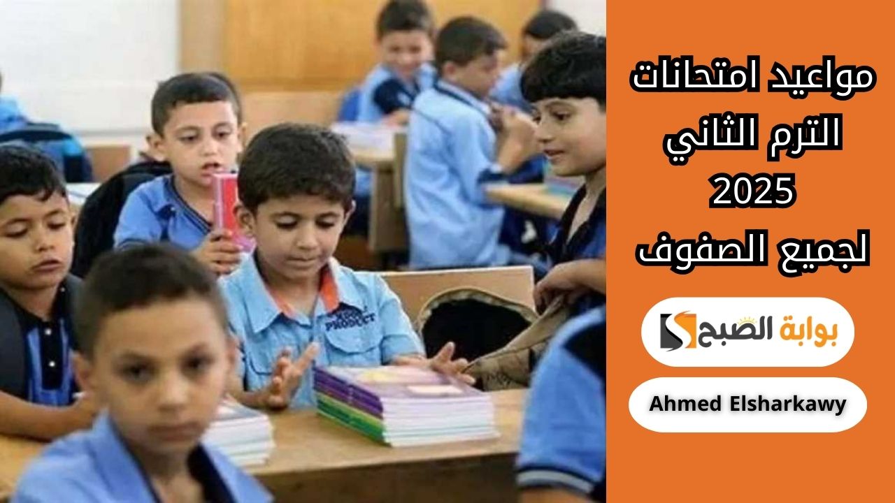 مواعيد امتحانات الترم الثاني 2025 لجميع الصفوف من أولى ابتدائي حتى الثالث الثانوي